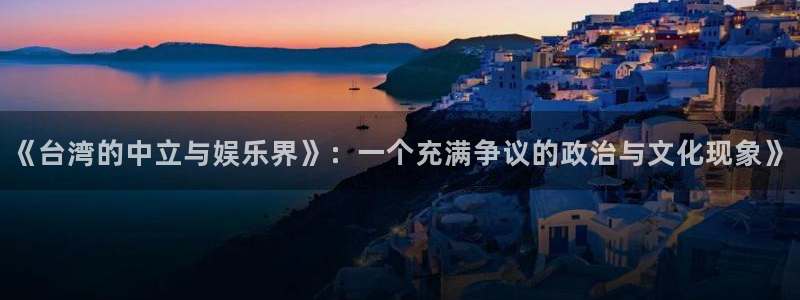 狗子28圈.ccmpc29官网版下载：《台湾的中立与娱乐界》：一个充满争议的政治与文化现象》
